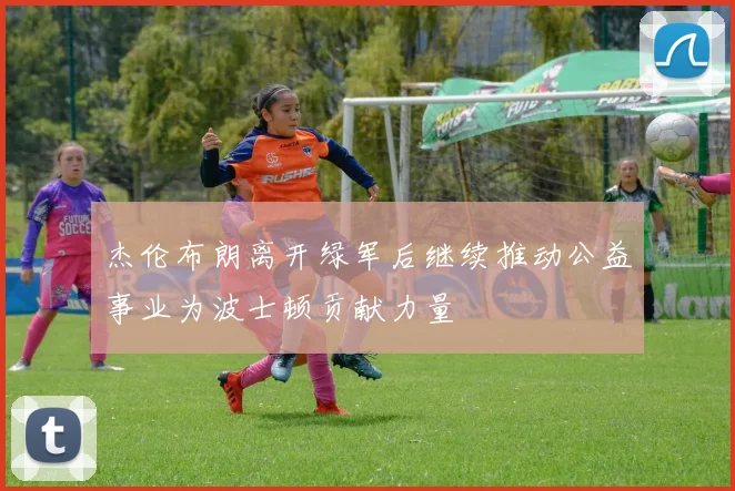 杰伦布朗离开绿军后继续推动公益事业为波士顿贡献力量