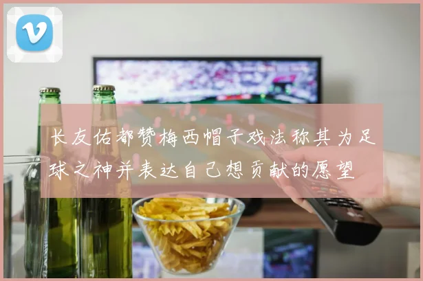 长友佑都赞梅西帽子戏法称其为足球之神并表达自己想贡献的愿望