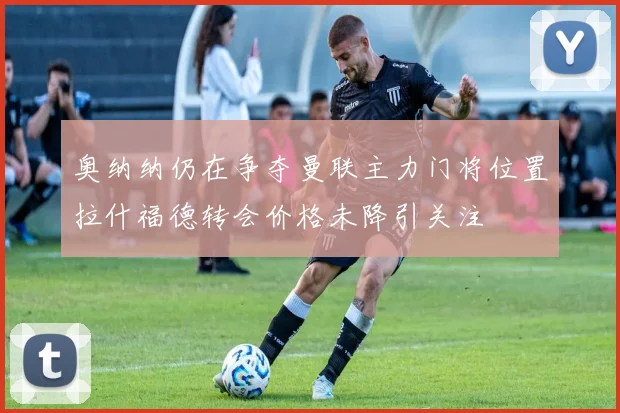 奥纳纳仍在争夺曼联主力门将位置拉什福德转会价格未降引关注