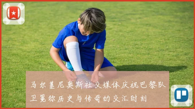 马尔基尼奥斯社交媒体庆祝巴黎队卫冕称历史与传奇的交汇时刻
