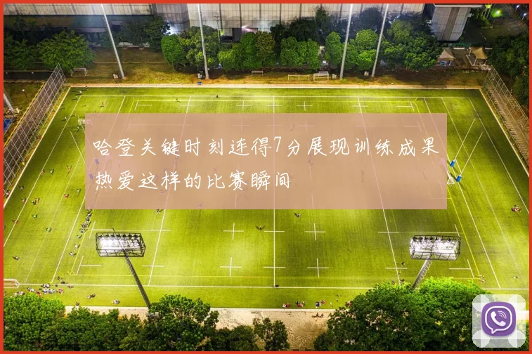 哈登关键时刻连得7分展现训练成果热爱这样的比赛瞬间