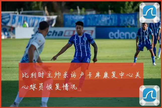 比利时主帅亲访卢卡库康复中心关心球员恢复情况