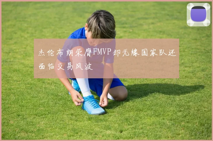 杰伦布朗荣膺FMVP却无缘国家队还面临交易风波