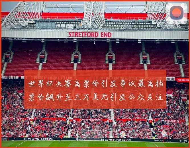 世界杯决赛高票价引发争议最高档票价飙升至三万美元引发公众关注