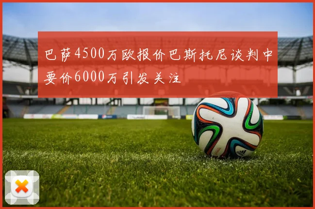 巴萨4500万欧报价巴斯托尼谈判中要价6000万引发关注