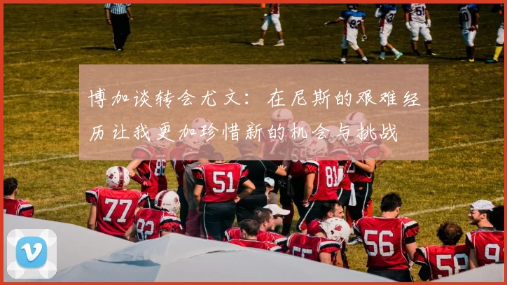 博加谈转会尤文：在尼斯的艰难经历让我更加珍惜新的机会与挑战