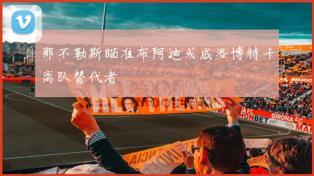 那不勒斯瞄准布阿迪或成洛博特卡离队替代者