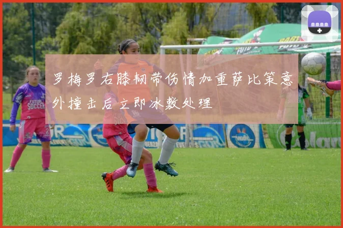 罗梅罗右膝韧带伤情加重萨比策意外撞击后立即冰敷处理