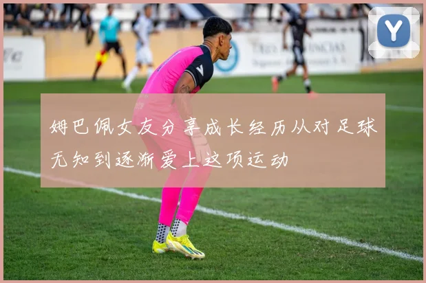 姆巴佩女友分享成长经历从对足球无知到逐渐爱上这项运动