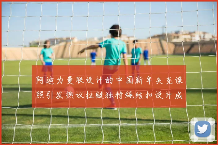 阿迪为曼联设计的中国新年夹克谍照引发热议拉链独特绳结扣设计成亮点
