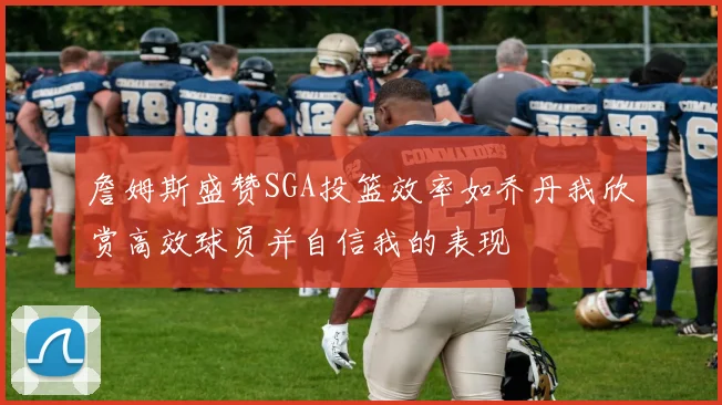 詹姆斯盛赞SGA投篮效率如乔丹我欣赏高效球员并自信我的表现