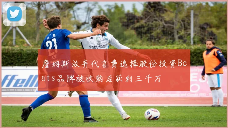 詹姆斯放弃代言费选择股份投资Beats品牌被收购后获利三千万