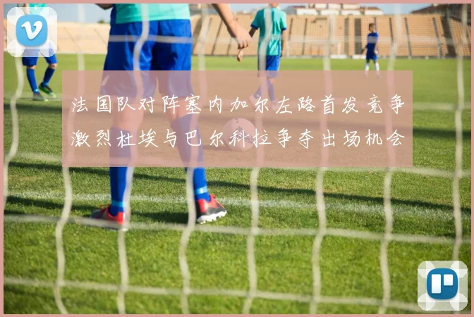 法国队对阵塞内加尔左路首发竞争激烈杜埃与巴尔科拉争夺出场机会