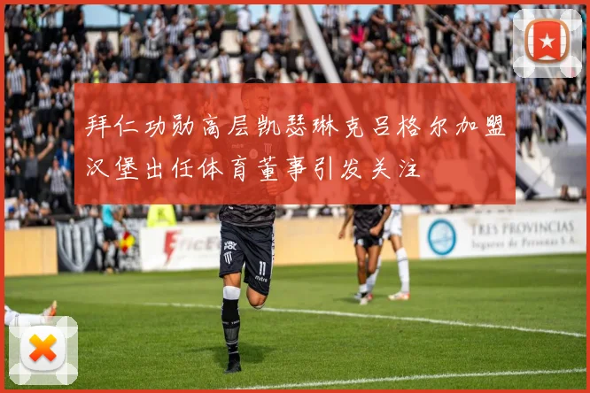 拜仁功勋高层凯瑟琳克吕格尔加盟汉堡出任体育董事引发关注