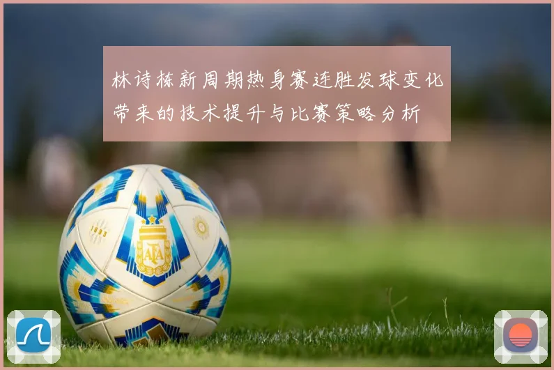 林诗栋新周期热身赛连胜发球变化带来的技术提升与比赛策略分析