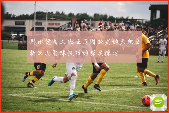 恩比德与文班亚马同级别的天赋分析及其罚球技巧的深度探讨