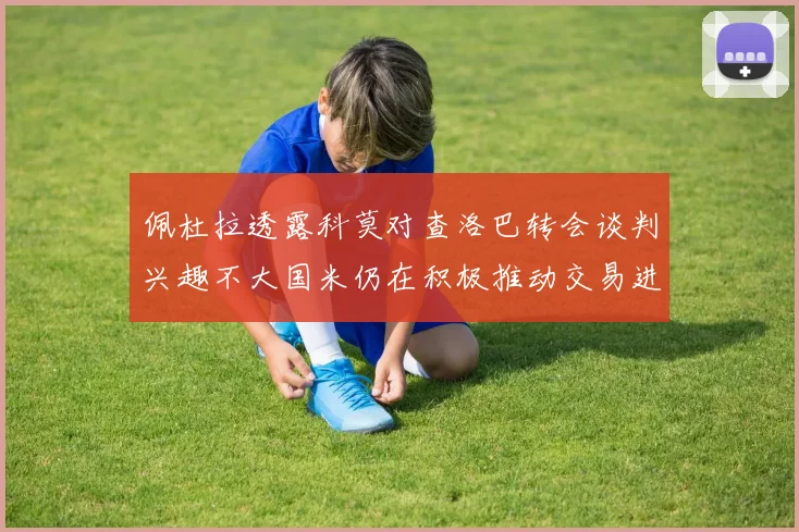 佩杜拉透露科莫对查洛巴转会谈判兴趣不大国米仍在积极推动交易进程