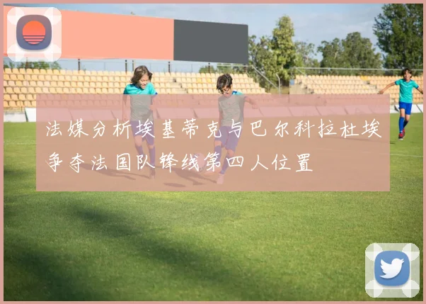 法媒分析埃基蒂克与巴尔科拉杜埃争夺法国队锋线第四人位置