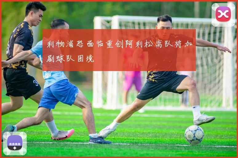 利物浦恐面临重创阿利松离队将加剧球队困境