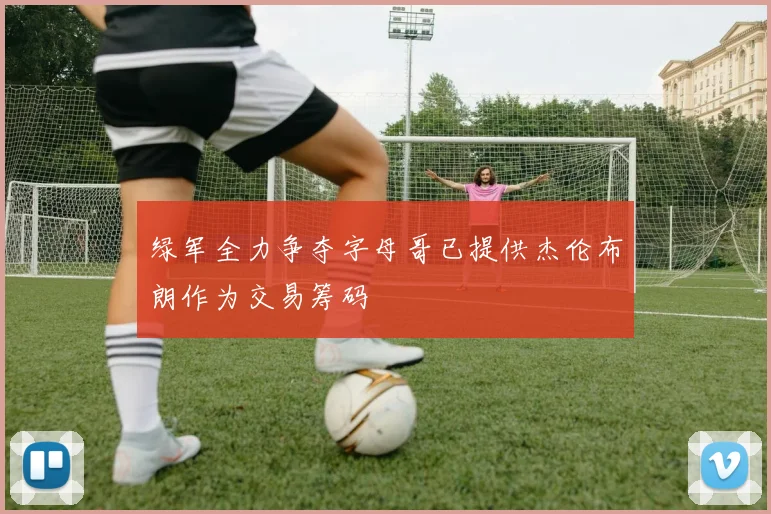 绿军全力争夺字母哥已提供杰伦布朗作为交易筹码