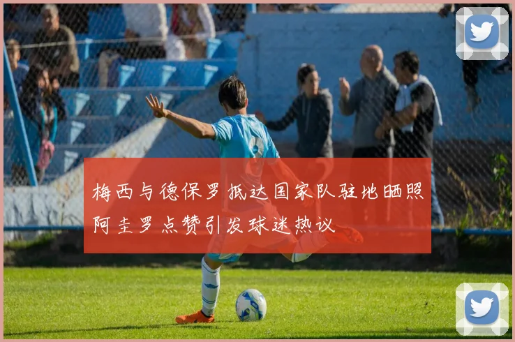 梅西与德保罗抵达国家队驻地晒照阿圭罗点赞引发球迷热议