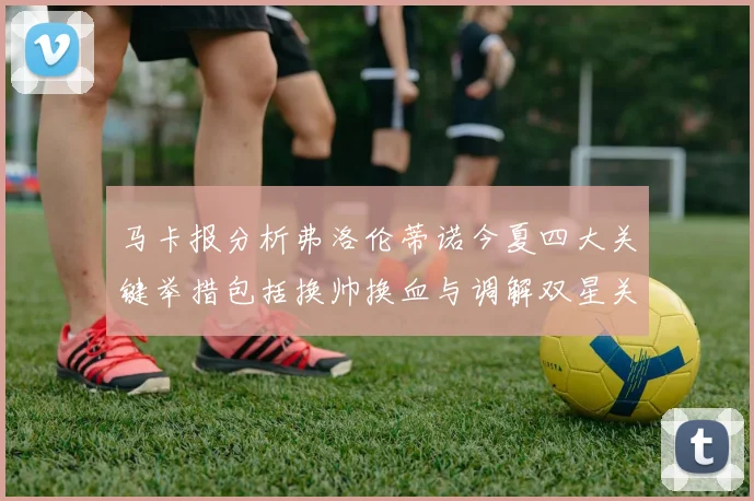马卡报分析弗洛伦蒂诺今夏四大关键举措包括换帅换血与调解双星关系
