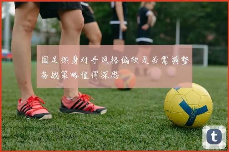 国足热身对手风格偏软是否需调整备战策略值得深思