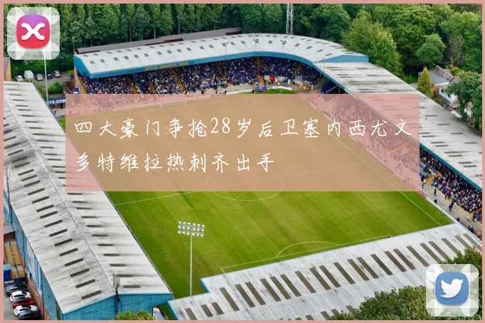 四大豪门争抢28岁后卫塞内西尤文多特维拉热刺齐出手