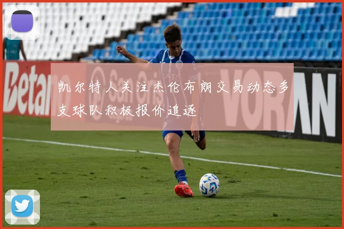 凯尔特人关注杰伦布朗交易动态多支球队积极报价追逐
