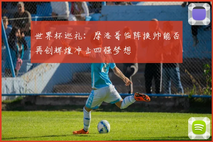世界杯巡礼：摩洛哥临阵换帅能否再创辉煌冲击四强梦想