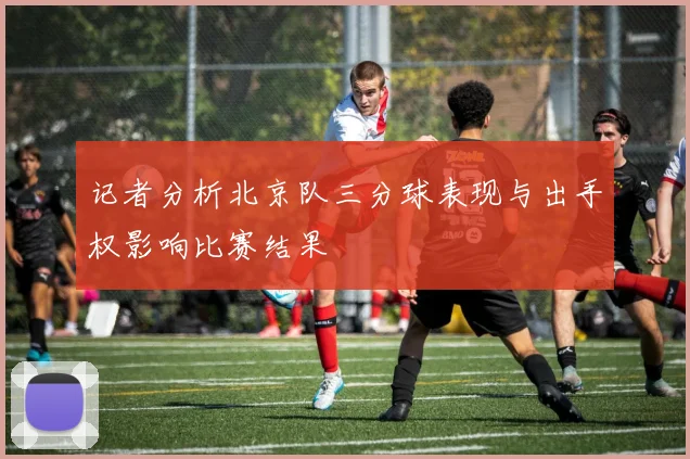 记者分析北京队三分球表现与出手权影响比赛结果