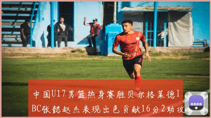 中国U17男篮热身赛胜贝尔格莱德IBC张懿赵杰表现出色贡献16分2助攻2抢断