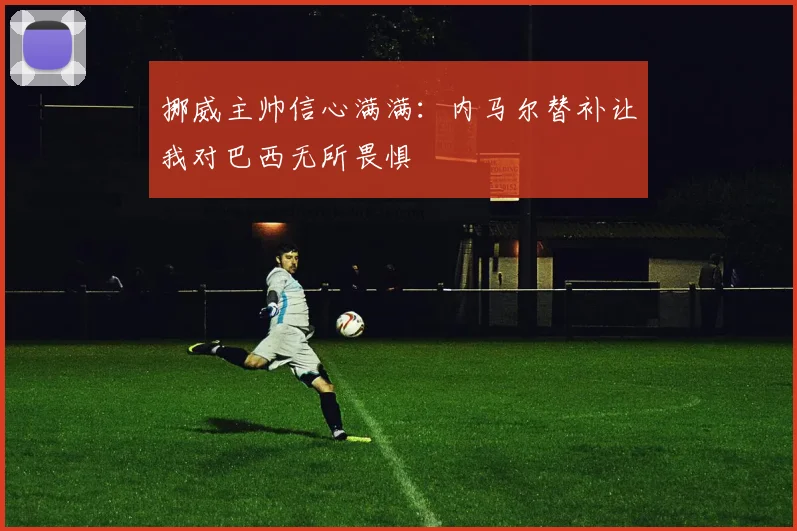 挪威主帅信心满满：内马尔替补让我对巴西无所畏惧